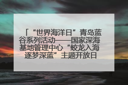 “世界海洋日”青岛蓝谷系列活动——国家深海基地管理中心“蛟龙入海 逐梦深蓝”主题开放日活动成功举办