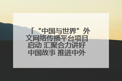 “中国与世界”外文网络传播平台项目启动 汇聚合力讲好中国故事 推进中外文明交流互鉴