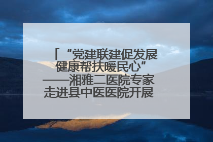 “党建联建促发展 健康帮扶暖民心”——湘雅二医院专家走进县中医医院开展健康帮扶活动