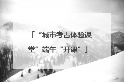 “城市考古体验课堂”端午“开课”