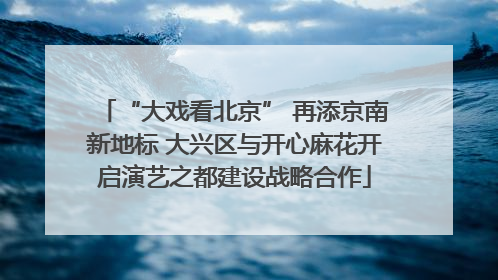 “大戏看北京” 再添京南新地标 大兴区与开心麻花开启演艺之都建设战略合作
