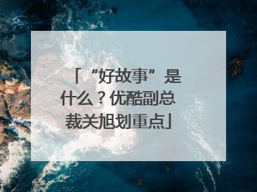 “好故事”是什么？优酷副总裁关旭划重点