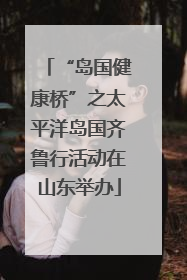 “岛国健康桥”之太平洋岛国齐鲁行活动在山东举办