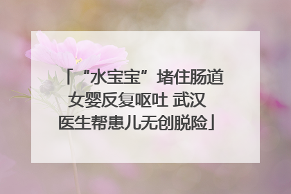 “水宝宝”堵住肠道 女婴反复呕吐 武汉医生帮患儿无创脱险