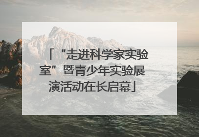 “走进科学家实验室”暨青少年实验展演活动在长启幕