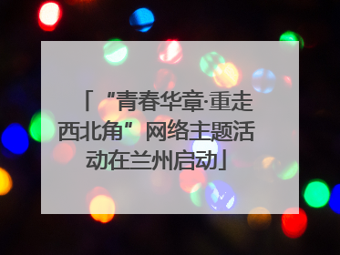“青春华章·重走西北角”网络主题活动在兰州启动