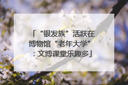“银发族”活跃在博物馆“老年大学”：文博课堂乐趣多