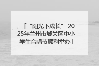 “阳光下成长” 2025年兰州市城关区中小学生合唱节顺利举办