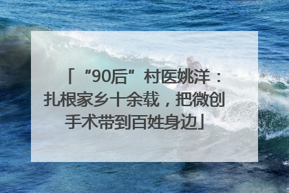 “90后”村医姚洋：扎根家乡十余载，把微创手术带到百姓身边