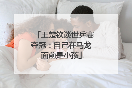 王楚钦谈世乒赛夺冠：自己在马龙面前是小孩