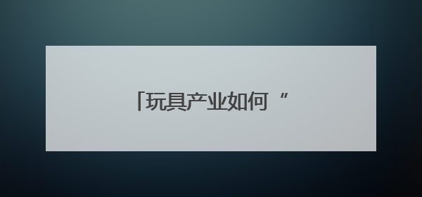 玩具产业如何“玩”出新天地？