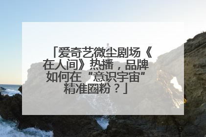 爱奇艺微尘剧场《在人间》热播，品牌如何在“意识宇宙”精准圈粉？