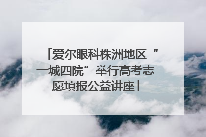 爱尔眼科株洲地区“一城四院”举行高考志愿填报公益讲座