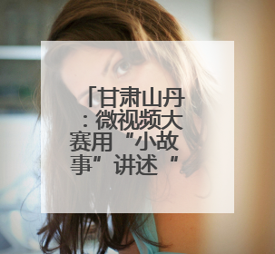 甘肃山丹：微视频大赛用“小故事”讲述“大道理”