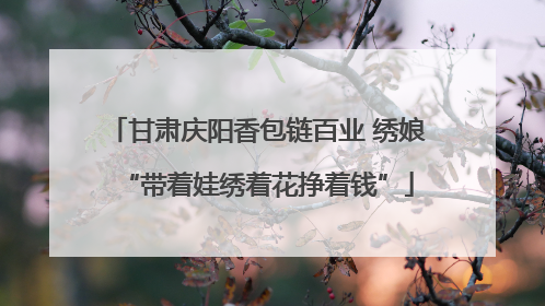 甘肃庆阳香包链百业 绣娘“带着娃绣着花挣着钱”