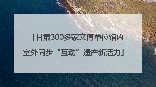 甘肃300多家文博单位馆内室外同步“互动”遗产新活力