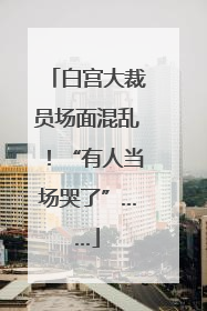 白宫大裁员场面混乱！“有人当场哭了”……
