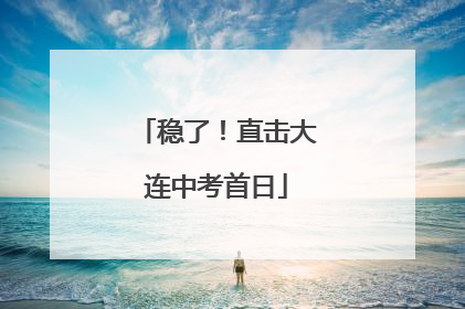 稳了！直击大连中考首日