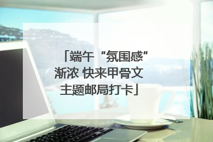 端午“氛围感”渐浓 快来甲骨文主题邮局打卡
