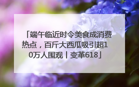 端午临近时令美食成消费热点，百斤大西瓜吸引超10万人围观丨变革618