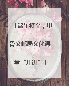 端午将至，甲骨文邮局文化课堂“开讲”