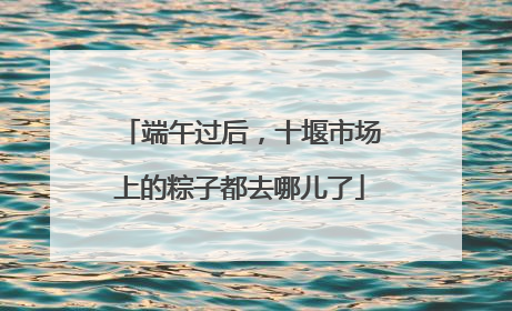 端午过后，十堰市场上的粽子都去哪儿了
