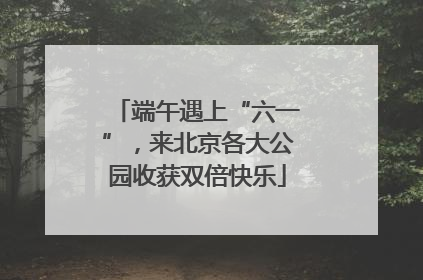 端午遇上“六一”，来北京各大公园收获双倍快乐