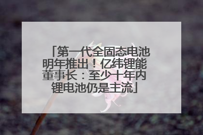 第一代全固态电池明年推出！亿纬锂能董事长：至少十年内锂电池仍是主流