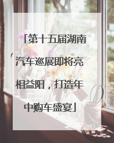 第十五届湖南汽车巡展即将亮相益阳，打造年中购车盛宴