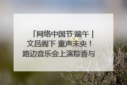 网络中国节·端午｜文昌阁下 童声未央！路边音乐会上演粽香与童真的诗意交响