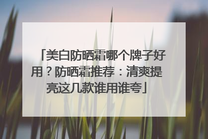 美白防晒霜哪个牌子好用？防晒霜推荐：清爽提亮这几款谁用谁夸