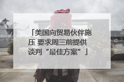 美国向贸易伙伴施压 要求周三前提供谈判“最佳方案”