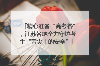 精心准备“高考餐”，江苏各地全力守护考生“舌尖上的安全”