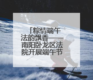 粽情端午 法韵飘香——南阳卧龙区法院开展端午节主题活动