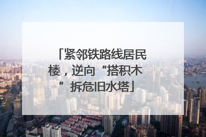 紧邻铁路线居民楼，逆向“搭积木”拆危旧水塔