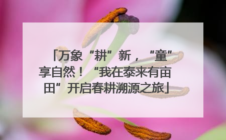 万象“耕”新，“童”享自然！“我在泰来有亩田”开启春耕溯源之旅