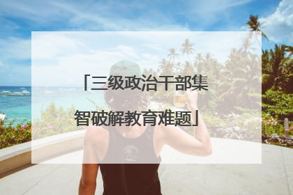 三级政治干部集智破解教育难题