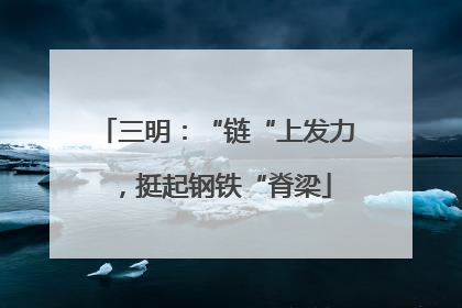 三明：“链“上发力，挺起钢铁“脊梁