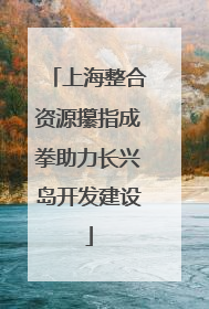 上海整合资源攥指成拳助力长兴岛开发建设