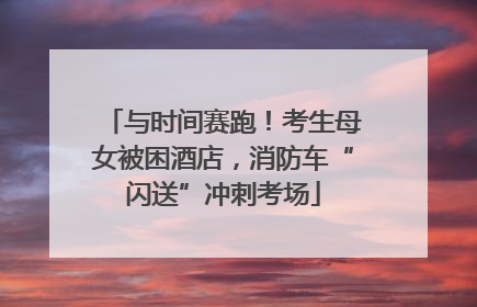 与时间赛跑！考生母女被困酒店，消防车“闪送”冲刺考场