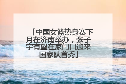 中国女篮热身赛下月在济南举办，张子宇有望在家门口迎来国家队首秀