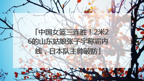 中国女篮三连胜！2米26的山东姑娘张子宇称霸内线，日本队主帅破防