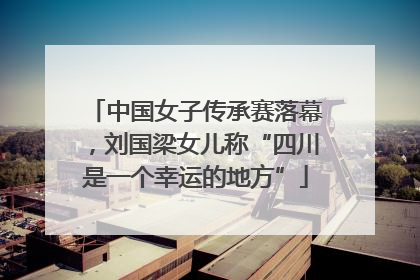 中国女子传承赛落幕，刘国梁女儿称“四川是一个幸运的地方”
