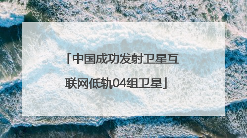 中国成功发射卫星互联网低轨04组卫星