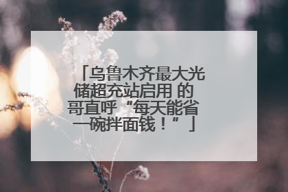 乌鲁木齐最大光储超充站启用 的哥直呼“每天能省一碗拌面钱！”