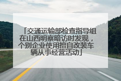 交通运输部检查指导组在山西明察暗访时发现，个别企业使用擅自改装车辆从事经营活动