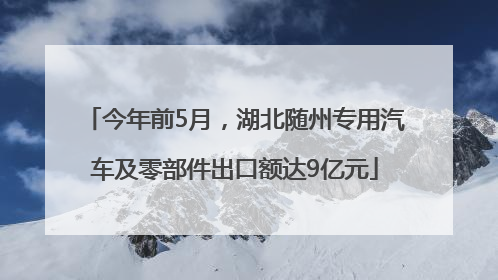 今年前5月，湖北随州专用汽车及零部件出口额达9亿元