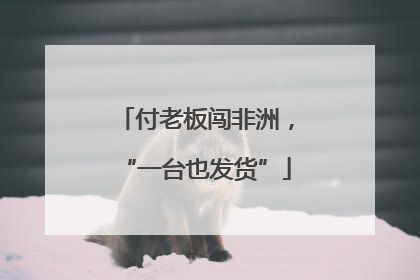 付老板闯非洲，“一台也发货”