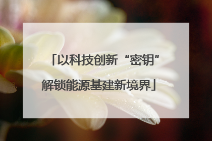 以科技创新“密钥”解锁能源基建新境界