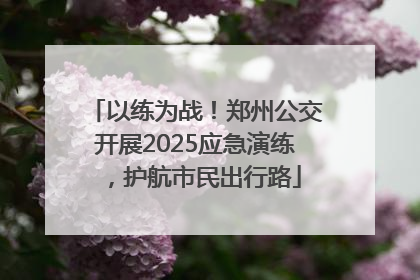 以练为战！郑州公交开展2025应急演练，护航市民出行路